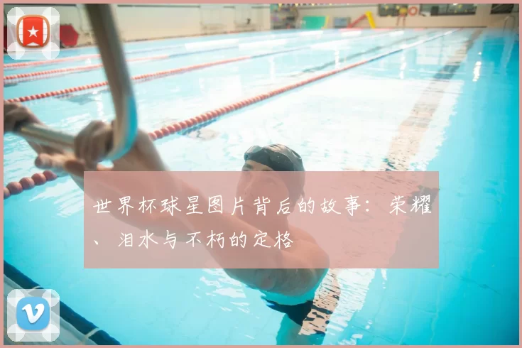 世界杯球星图片背后的故事:荣耀、泪水与不朽的定格