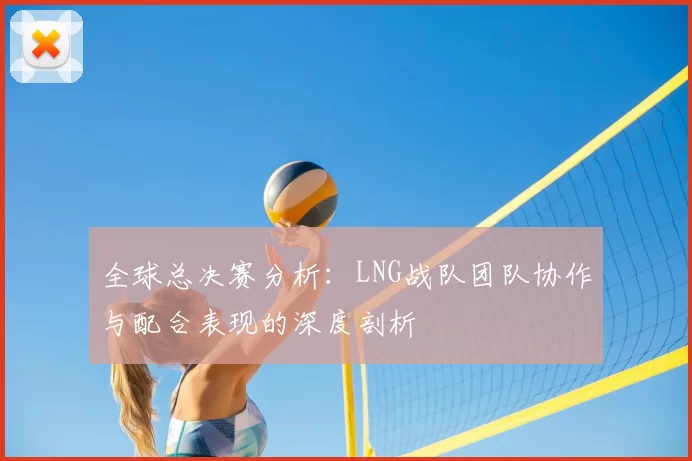 全球总决赛分析：LNG战队团队协作与配合表现的深度剖析