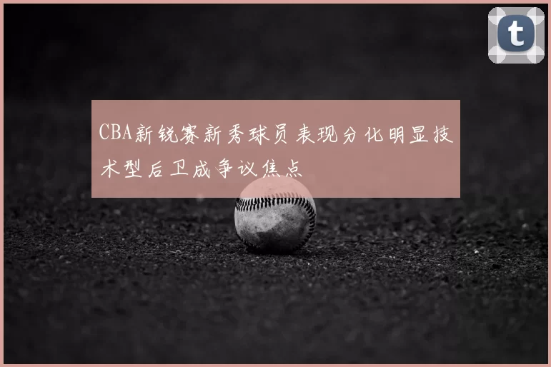 CBA新锐赛新秀球员表现分化明显技术型后卫成争议焦点