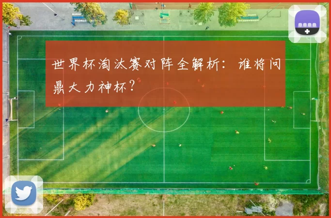 世界杯淘汰赛对阵全解析：谁将问鼎大力神杯？