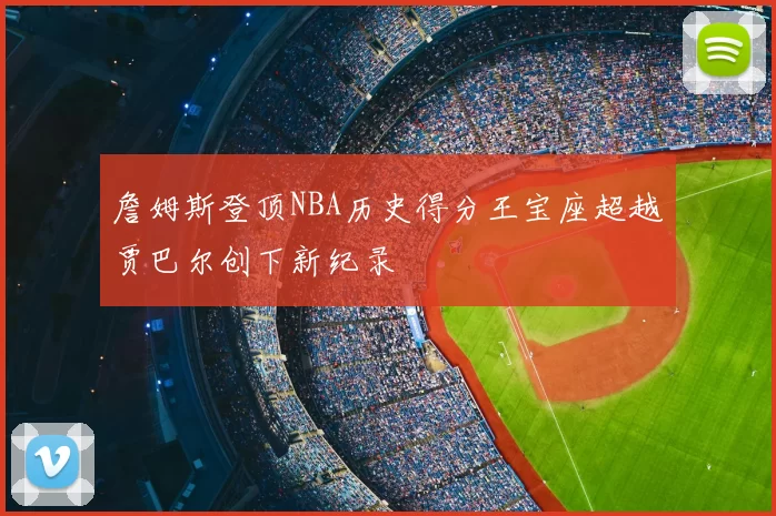 詹姆斯登顶NBA历史得分王宝座超越贾巴尔创下新纪录