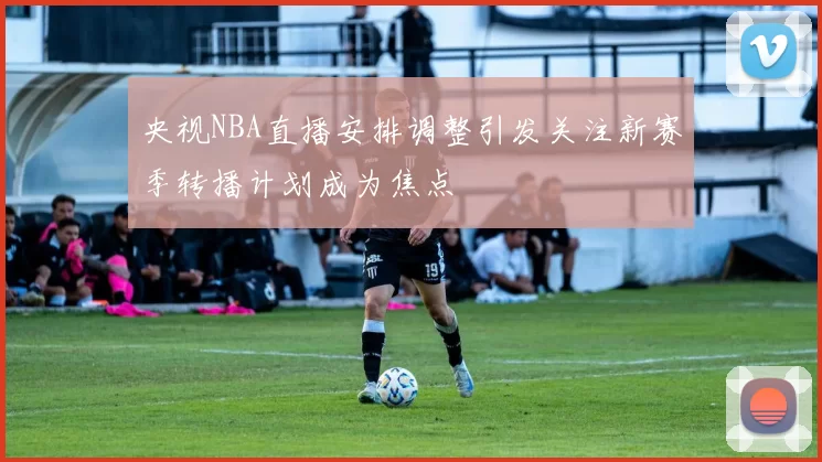 央视NBA直播安排调整引发关注新赛季转播计划成为焦点