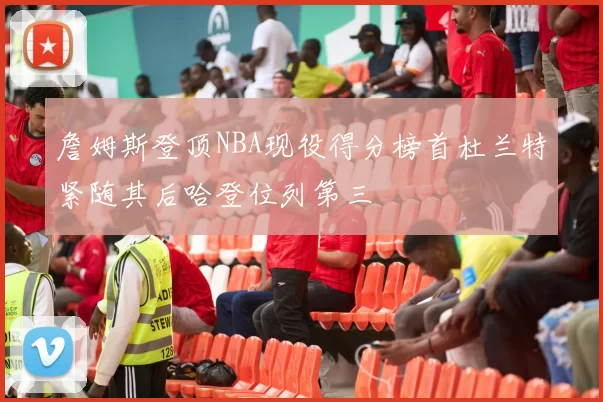詹姆斯登顶NBA现役得分榜首杜兰特紧随其后哈登位列第三