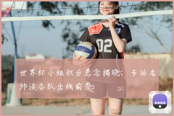 世界杯小组积分悬念揭晓：专访名帅谈各队出线前景