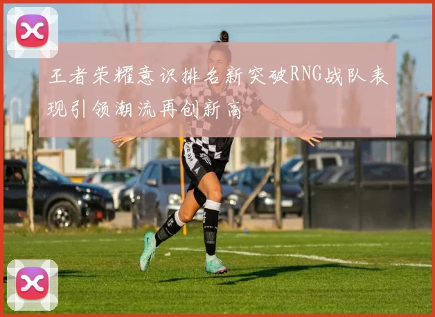 王者荣耀意识排名新突破RNG战队表现引领潮流再创新高