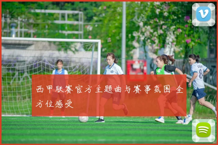 西甲联赛官方主题曲与赛事氛围 全方位感受