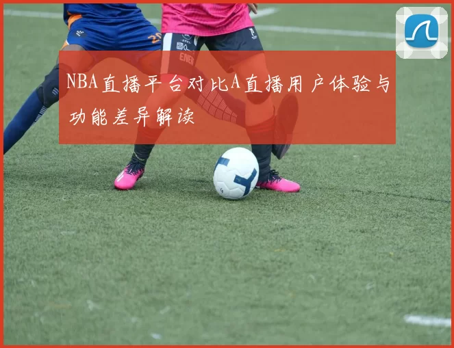NBA直播平台对比A直播用户体验与功能差异解读
