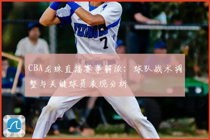 CBA龙珠直播赛事解读：球队战术调整与关键球员表现分析
