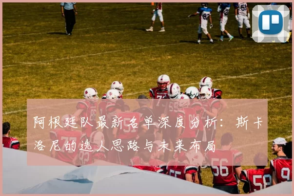 阿根廷队最新名单深度分析：斯卡洛尼的选人思路与未来布局