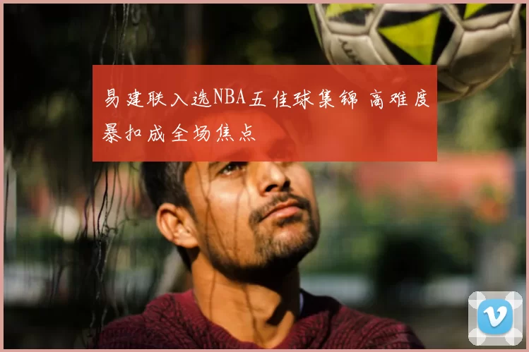 易建联入选NBA五佳球集锦 高难度暴扣成全场焦点