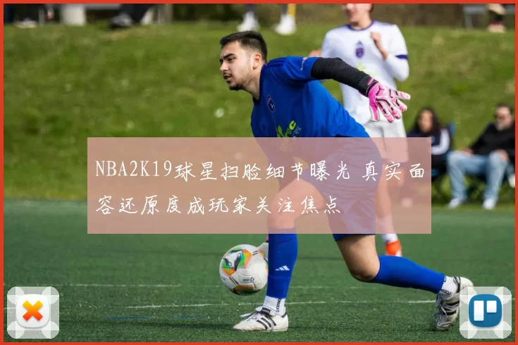 NBA2K19球星扫脸细节曝光 真实面容还原度成玩家关注焦点