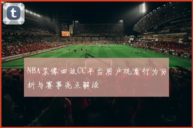 NBA录像回放CC平台用户观看行为分析与赛事亮点解读