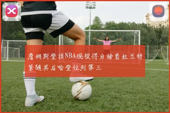 詹姆斯登顶NBA现役得分榜首杜兰特紧随其后哈登位列第三