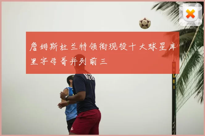 詹姆斯杜兰特领衔现役十大球星库里字母哥并列前三