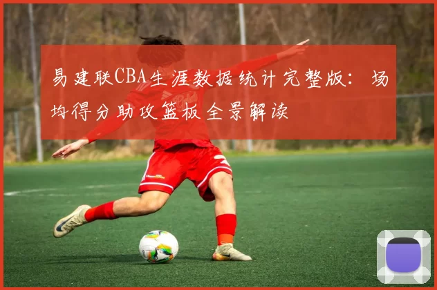易建联CBA生涯数据统计完整版：场均得分助攻篮板全景解读