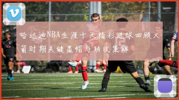 哈达迪NBA生涯十大精彩进球回顾火箭时期关键盖帽与助攻集锦