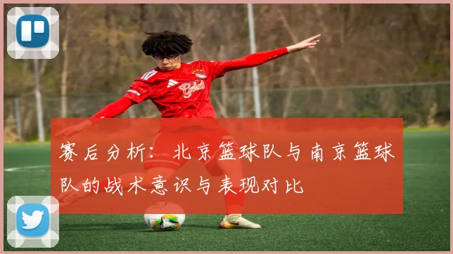 赛后分析：北京篮球队与南京篮球队的战术意识与表现对比