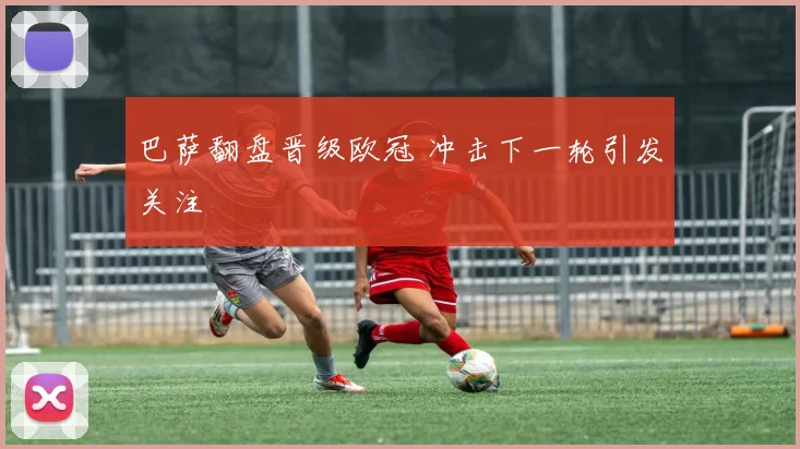 巴萨翻盘晋级欧冠 冲击下一轮引发关注