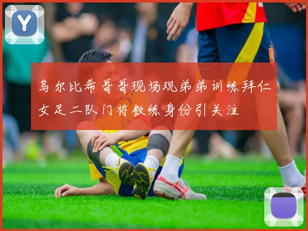 乌尔比希哥哥现场观弟弟训练拜仁女足二队门将教练身份引关注
