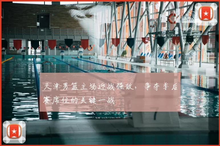 天津男篮主场迎战强敌，争夺季后赛席位的关键一战