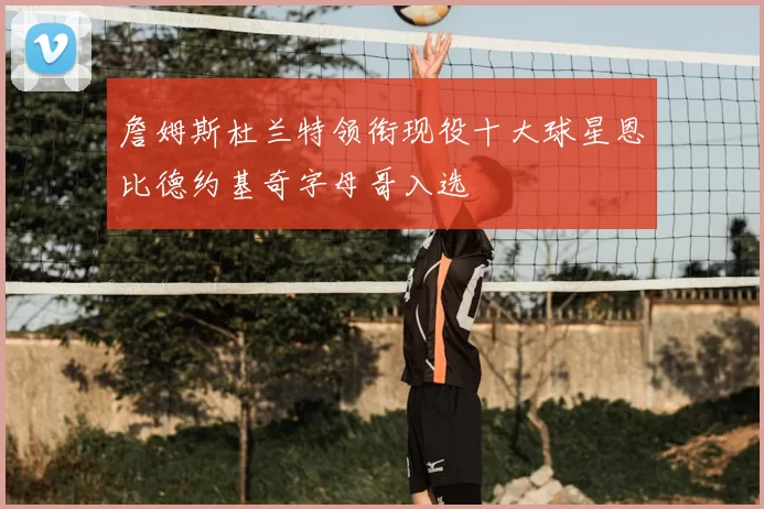 詹姆斯杜兰特领衔现役十大球星恩比德约基奇字母哥入选