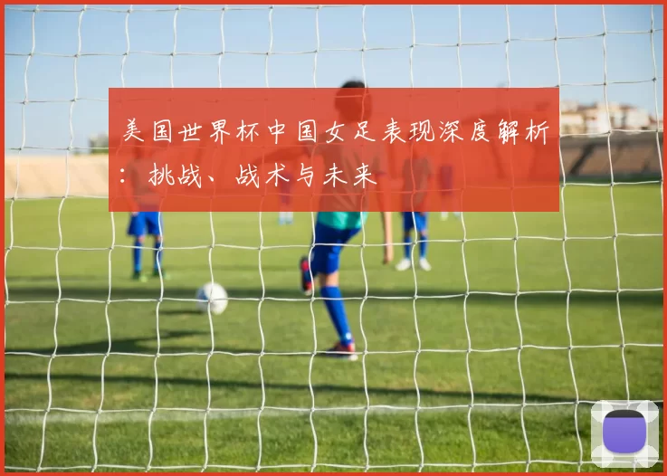 美国世界杯中国女足表现深度解析：挑战、战术与未来