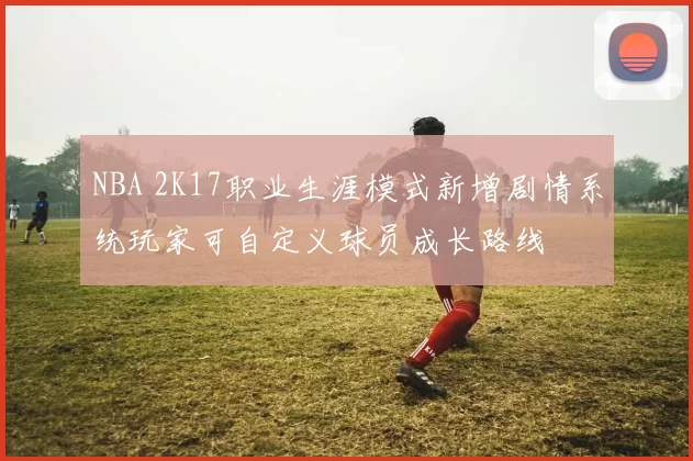 NBA 2K17职业生涯模式新增剧情系统玩家可自定义球员成长路线