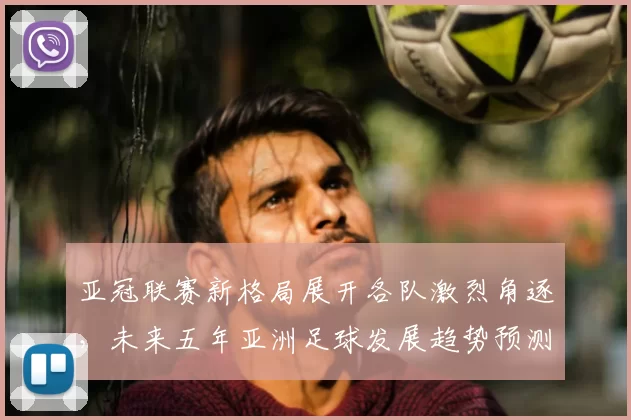 亚冠联赛新格局展开各队激烈角逐，未来五年亚洲足球发展趋势预测