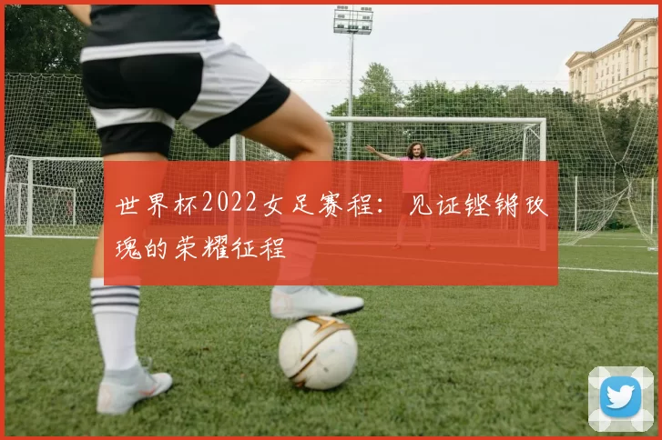 世界杯2022女足赛程：见证铿锵玫瑰的荣耀征程
