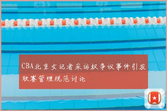 CBA北京女记者采访权争议事件引发联赛管理规范讨论