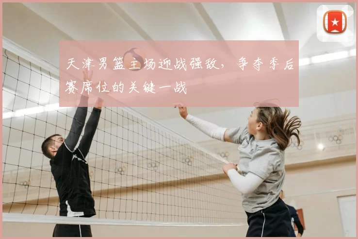 天津男篮主场迎战强敌，争夺季后赛席位的关键一战