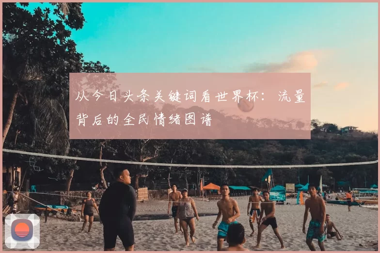 从今日头条关键词看世界杯：流量背后的全民情绪图谱