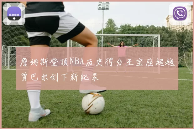 詹姆斯登顶NBA历史得分王宝座超越贾巴尔创下新纪录