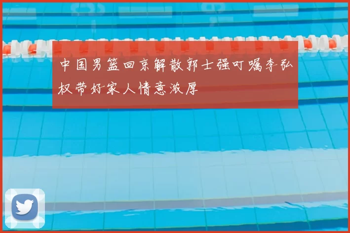 中国男篮回京解散郭士强叮嘱李弘权带好家人情意浓厚