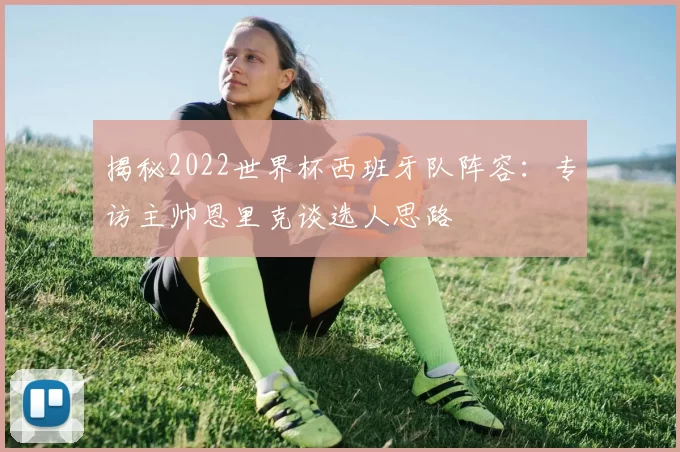 揭秘2022世界杯西班牙队阵容：专访主帅恩里克谈选人思路