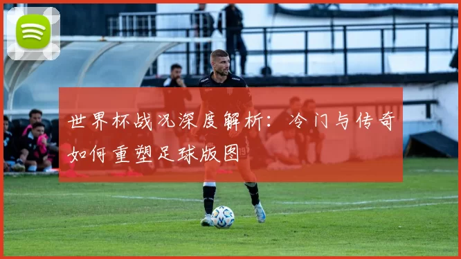 世界杯战况深度解析：冷门与传奇如何重塑足球版图