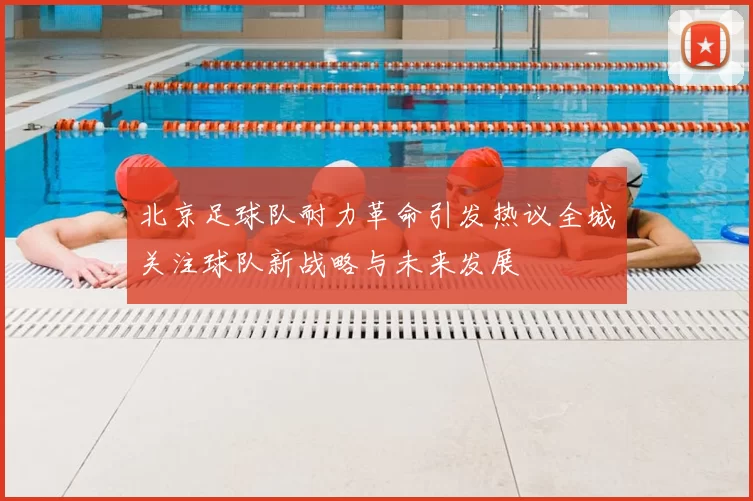 北京足球队耐力革命引发热议全城关注球队新战略与未来发展