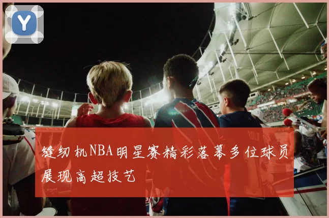 缝纫机NBA明星赛精彩落幕多位球员展现高超技艺