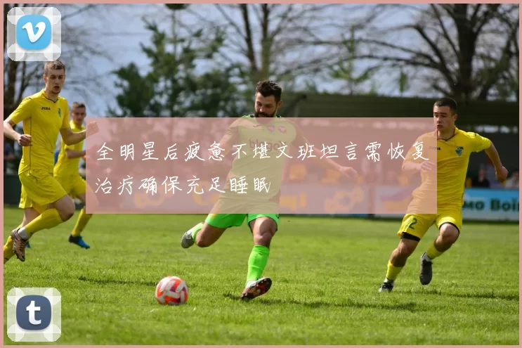 全明星后疲惫不堪文班坦言需恢复治疗确保充足睡眠