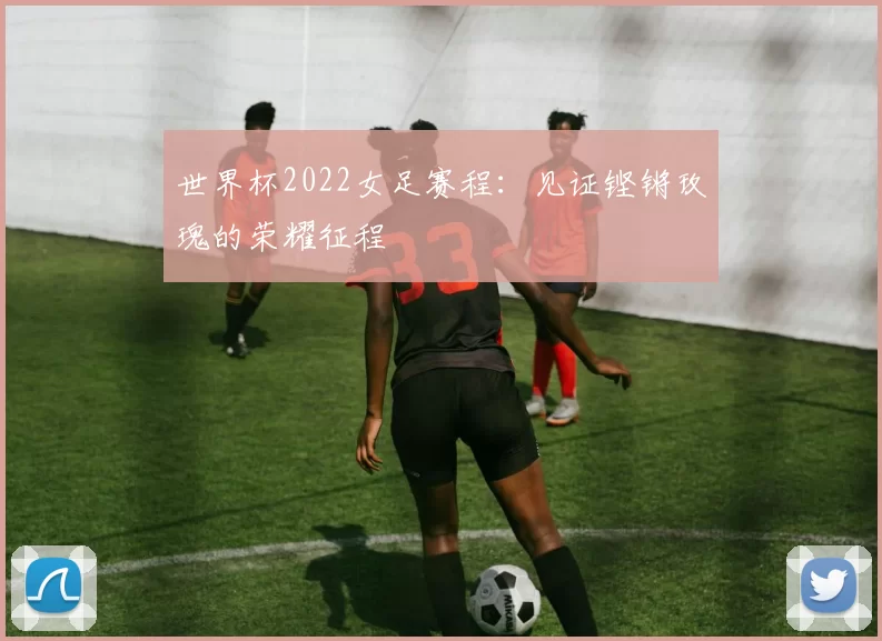世界杯2022女足赛程：见证铿锵玫瑰的荣耀征程