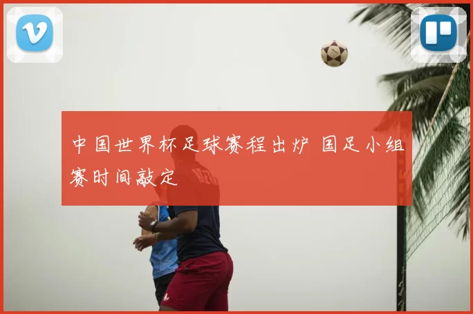 中国世界杯足球赛程出炉 国足小组赛时间敲定