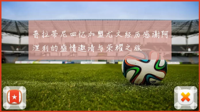 普拉蒂尼回忆加盟尤文经历感谢阿涅利的盛情邀请与荣耀之旅