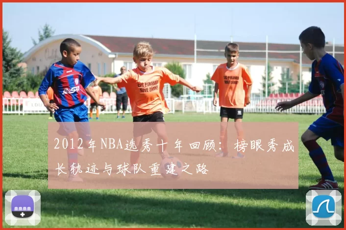 2012年NBA选秀十年回顾：榜眼秀成长轨迹与球队重建之路