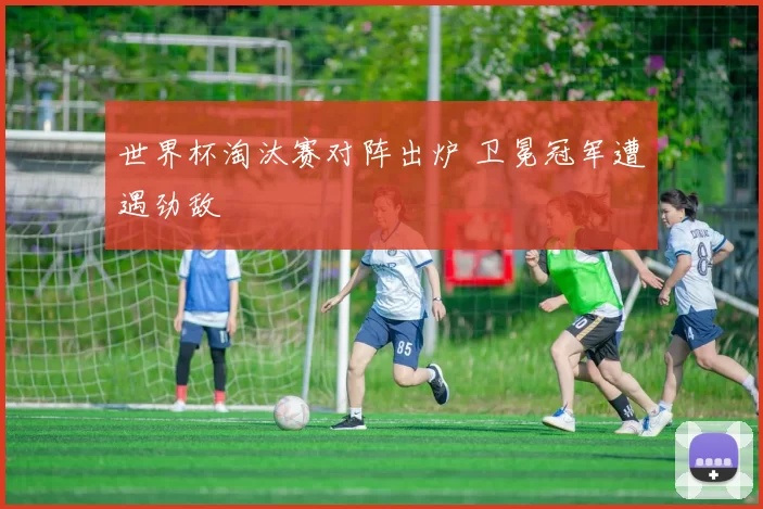 世界杯淘汰赛对阵出炉 卫冕冠军遭遇劲敌