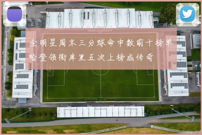 全明星周末三分球命中数前十榜单哈登领衔库里五次上榜成传奇