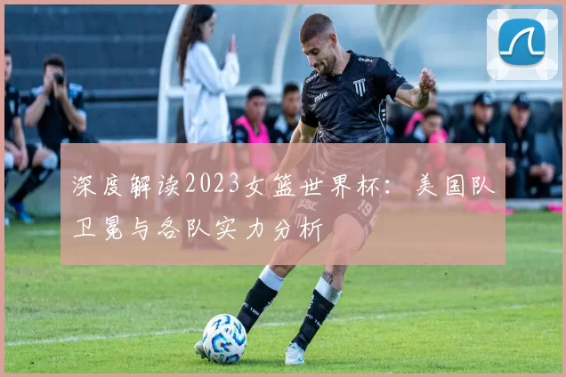 深度解读2023女篮世界杯:美国队卫冕与各队实力分析