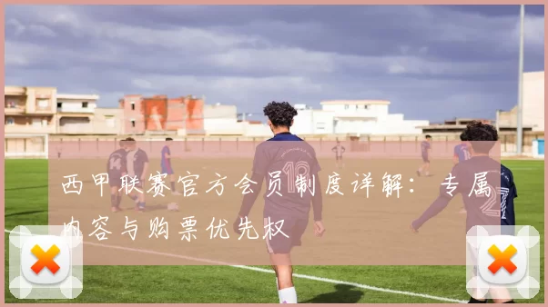西甲联赛官方会员制度详解:专属内容与购票优先权