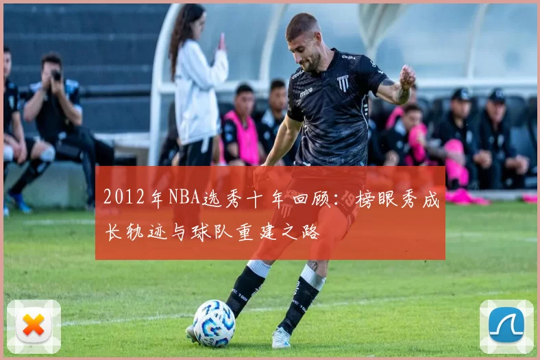 2012年NBA选秀十年回顾：榜眼秀成长轨迹与球队重建之路