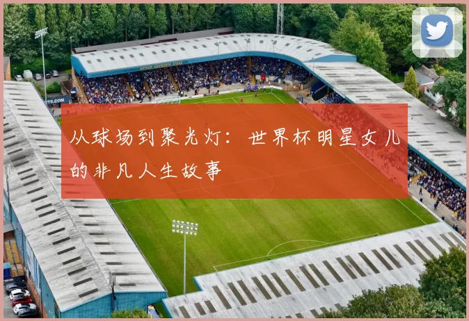 从球场到聚光灯：世界杯明星女儿的非凡人生故事