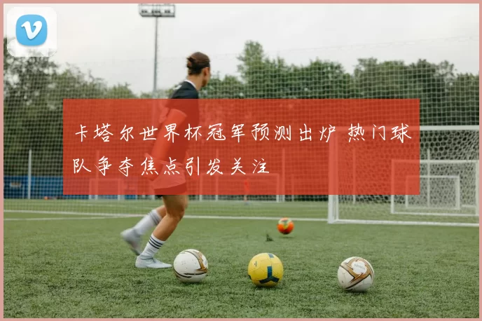 卡塔尔世界杯冠军预测出炉 热门球队争夺焦点引发关注